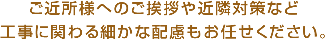 ご近所様へのご挨拶や近隣対策など工事に関わる細かな配慮もお任せください。